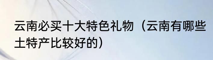 云南必买十大特色礼物（云南有哪些土特产比较好的）