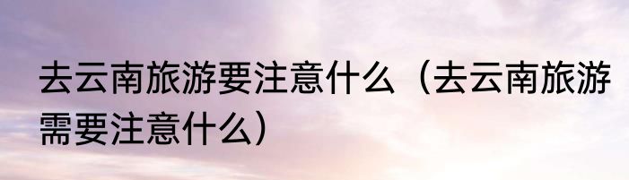 去云南旅游要注意什么（去云南旅游需要注意什么）