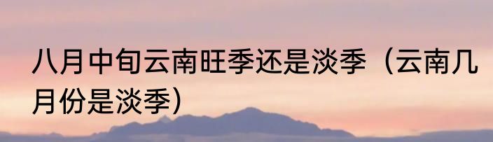 八月中旬云南旺季还是淡季（云南几月份是淡季）