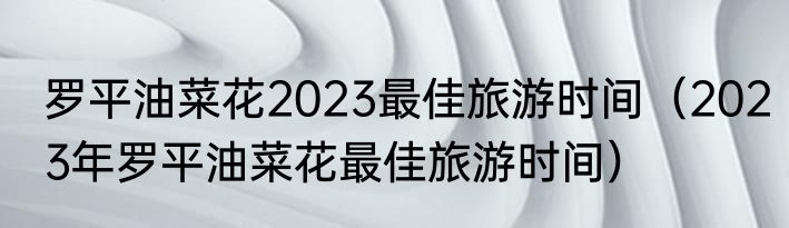 罗平油菜花2023最佳旅游时间（2023年罗平油菜花最佳旅游时间）