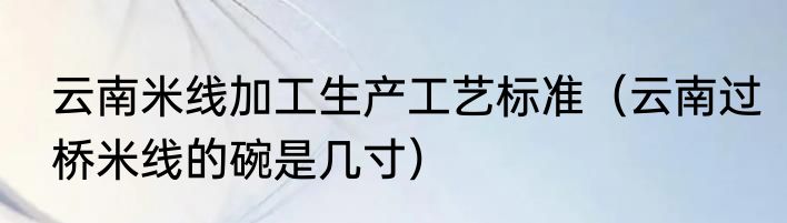云南米线加工生产工艺标准（云南过桥米线的碗是几寸）