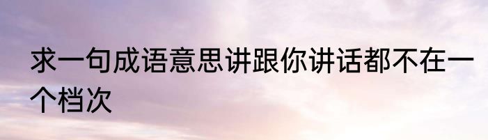 求一句成语意思讲跟你讲话都不在一个档次