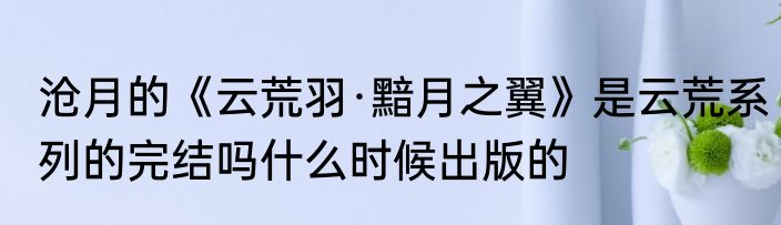 沧月的《云荒羽·黯月之翼》是云荒系列的完结吗什么时候出版的