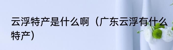 云浮特产是什么啊（广东云浮有什么特产）