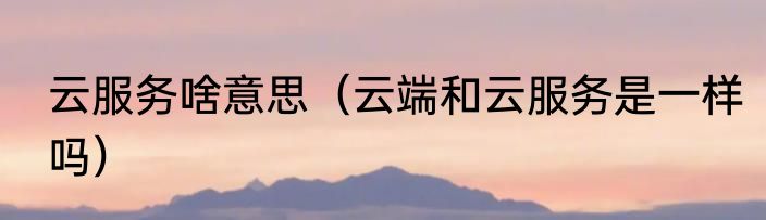 云服务啥意思（云端和云服务是一样吗）