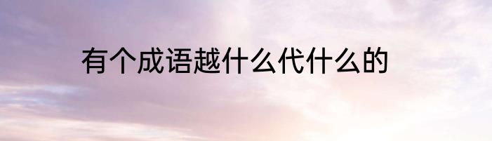有个成语越什么代什么的