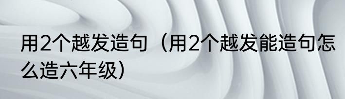 用2个越发造句（用2个越发能造句怎么造六年级）
