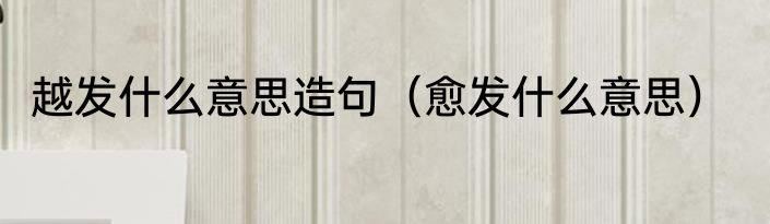 越发什么意思造句（愈发什么意思）