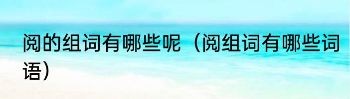 阅的组词有哪些呢（阅组词有哪些词语）