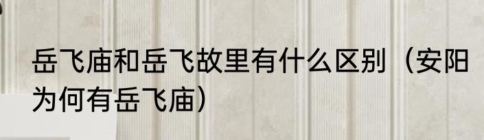 岳飞庙和岳飞故里有什么区别（安阳为何有岳飞庙）