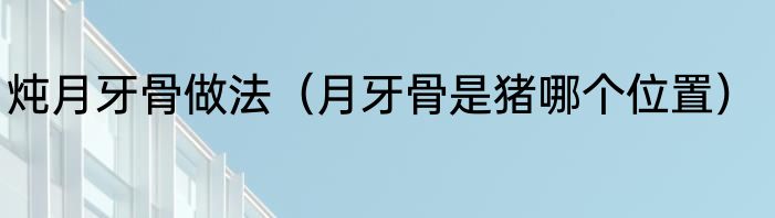炖月牙骨做法（月牙骨是猪哪个位置）