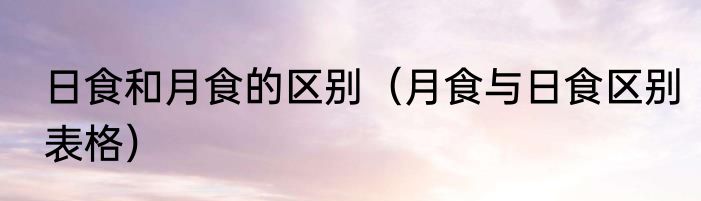 日食和月食的区别（月食与日食区别表格）