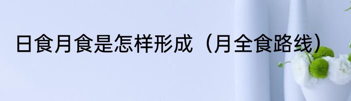 日食月食是怎样形成（月全食路线）