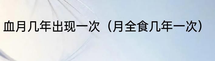 血月几年出现一次（月全食几年一次）