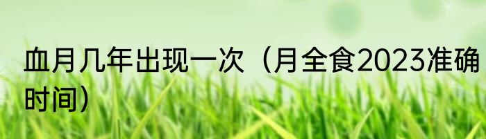 血月几年出现一次（月全食2023准确时间）