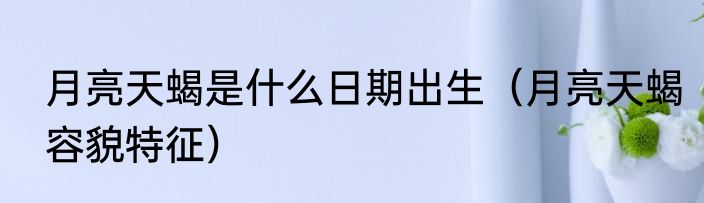 月亮天蝎是什么日期出生（月亮天蝎容貌特征）