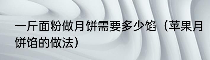 一斤面粉做月饼需要多少馅（苹果月饼馅的做法）