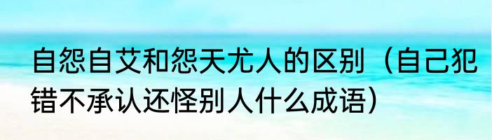 自怨自艾和怨天尤人的区别（自己犯错不承认还怪别人什么成语）