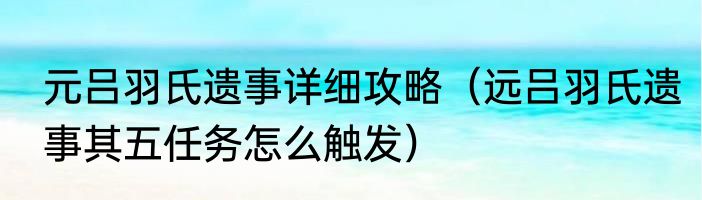 元吕羽氏遗事详细攻略（远吕羽氏遗事其五任务怎么触发）