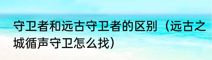 守卫者和远古守卫者的区别（远古之城循声守卫怎么找）