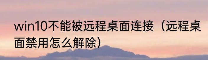 win10不能被远程桌面连接（远程桌面禁用怎么解除）