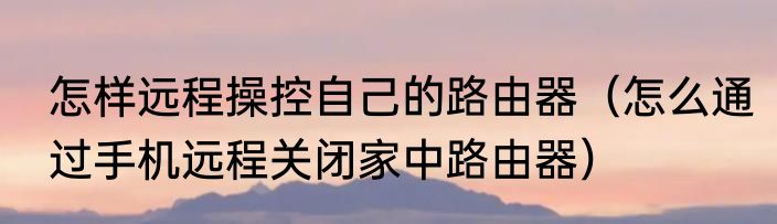 怎样远程操控自己的路由器（怎么通过手机远程关闭家中路由器）