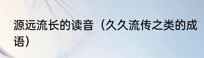 源远流长的读音（久久流传之类的成语）