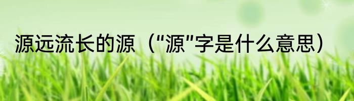 源远流长的源（“源”字是什么意思）