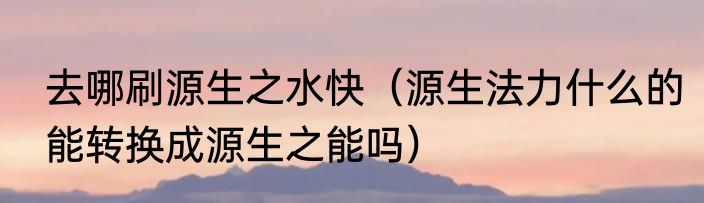 去哪刷源生之水快（源生法力什么的能转换成源生之能吗）