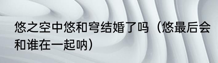 悠之空中悠和穹结婚了吗（悠最后会和谁在一起呐）