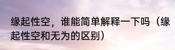 缘起性空，谁能简单解释一下吗（缘起性空和无为的区别）