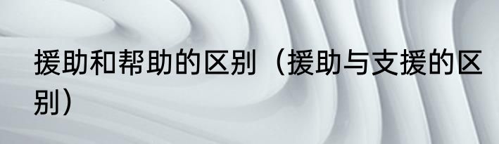 援助和帮助的区别（援助与支援的区别）