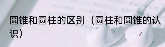 圆锥和圆柱的区别（圆柱和圆锥的认识）