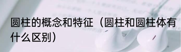 圆柱的概念和特征（圆柱和圆柱体有什么区别）