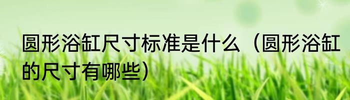 圆形浴缸尺寸标准是什么（圆形浴缸的尺寸有哪些）