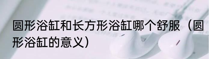 圆形浴缸和长方形浴缸哪个舒服（圆形浴缸的意义）