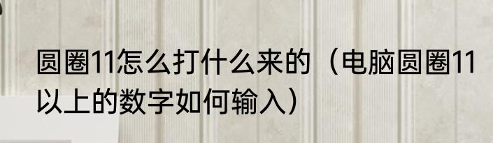 圆圈11怎么打什么来的（电脑圆圈11以上的数字如何输入）