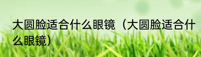 大圆脸适合什么眼镜（大圆脸适合什么眼镜）