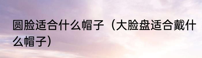 圆脸适合什么帽子（大脸盘适合戴什么帽子）