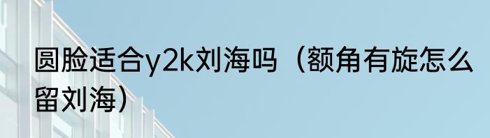 圆脸适合y2k刘海吗（额角有旋怎么留刘海）