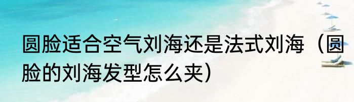 圆脸适合空气刘海还是法式刘海（圆脸的刘海发型怎么夹）