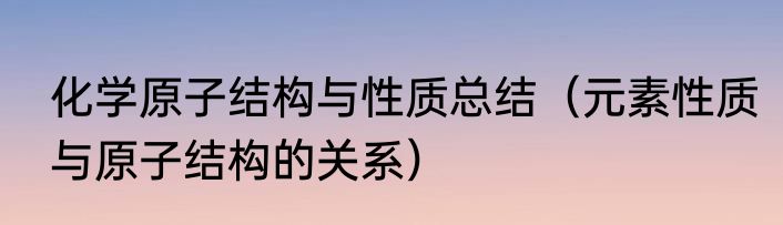 化学原子结构与性质总结（元素性质与原子结构的关系）