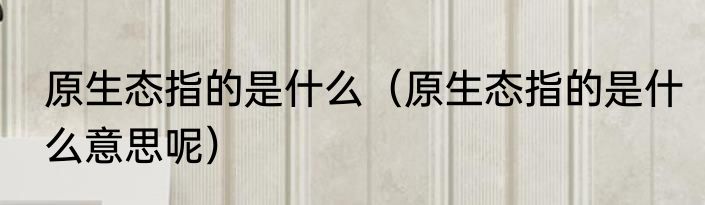 原生态指的是什么（原生态指的是什么意思呢）