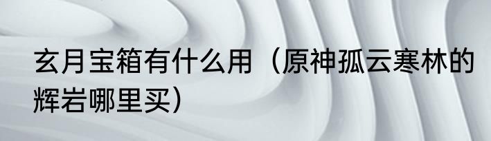 玄月宝箱有什么用（原神孤云寒林的辉岩哪里买）