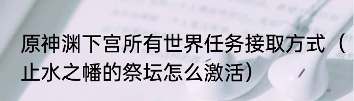 原神渊下宫所有世界任务接取方式（止水之幡的祭坛怎么激活）