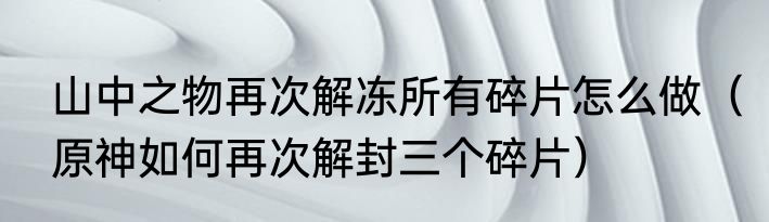 山中之物再次解冻所有碎片怎么做（原神如何再次解封三个碎片）