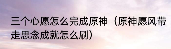 三个心愿怎么完成原神（原神愿风带走思念成就怎么刷）