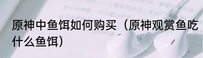 原神中鱼饵如何购买（原神观赏鱼吃什么鱼饵）