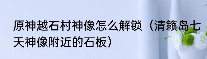 原神越石村神像怎么解锁（清籁岛七天神像附近的石板）