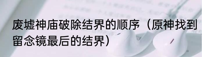 废墟神庙破除结界的顺序（原神找到留念镜最后的结界）